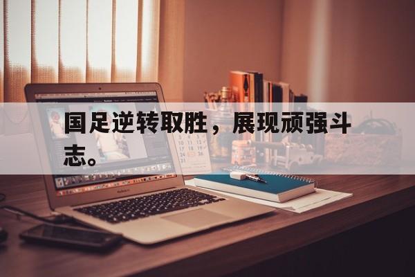 IM电竞最新下载手机版-国足逆转取胜，展现顽强斗志。