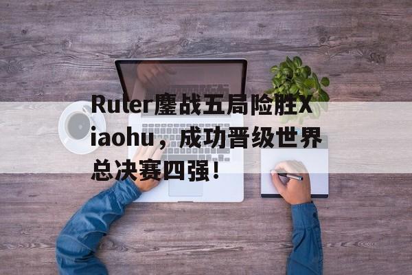 IM电竞最新下载手机版-Ruler鏖战五局险胜Xiaohu，成功晋级世界总决赛四强！