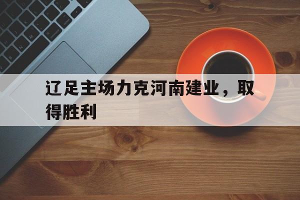 IM电竞最新下载安卓版-辽足主场力克河南建业，取得胜利